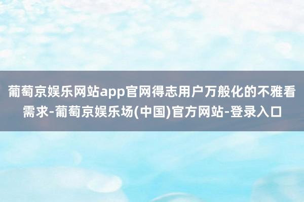 葡萄京娱乐网站app官网得志用户万般化的不雅看需求-葡萄京娱乐场(中国)官方网站-登录入口