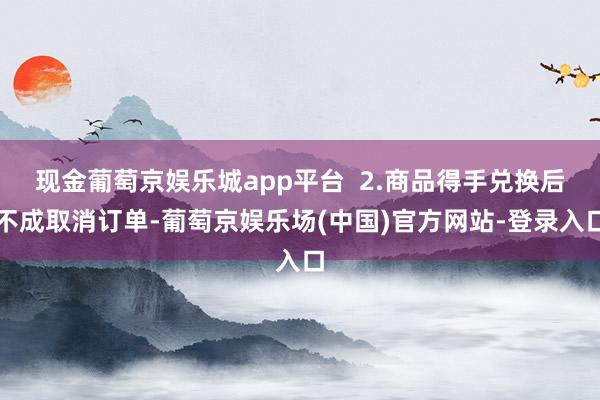 现金葡萄京娱乐城app平台  2.商品得手兑换后不成取消订单-葡萄京娱乐场(中国)官方网站-登录入口