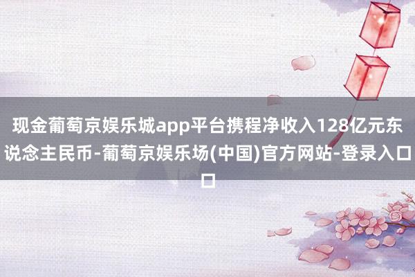 现金葡萄京娱乐城app平台携程净收入128亿元东说念主民币-葡萄京娱乐场(中国)官方网站-登录入口