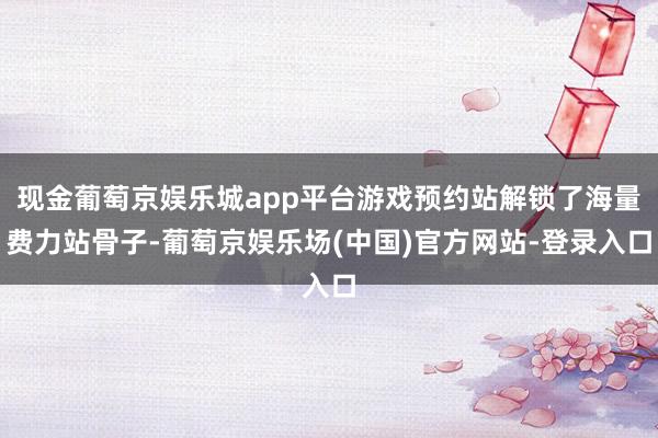 现金葡萄京娱乐城app平台游戏预约站解锁了海量费力站骨子-葡萄京娱乐场(中国)官方网站-登录入口