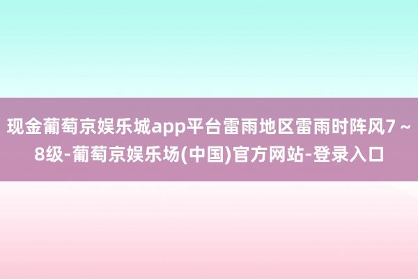 现金葡萄京娱乐城app平台雷雨地区雷雨时阵风7～8级-葡萄京娱乐场(中国)官方网站-登录入口