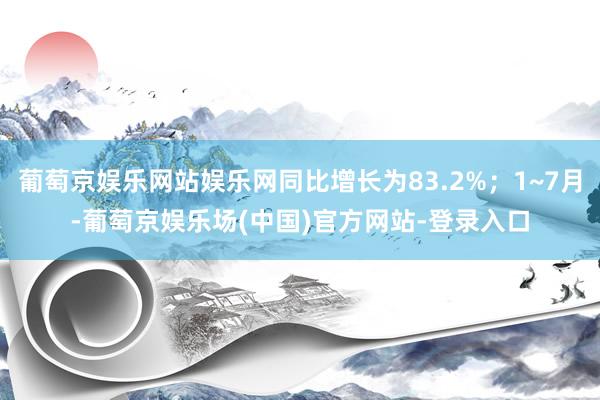 葡萄京娱乐网站娱乐网同比增长为83.2%；1~7月-葡萄京娱乐场(中国)官方网站-登录入口