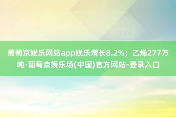 葡萄京娱乐网站app娱乐增长8.2%；乙烯277万吨-葡萄京娱乐场(中国)官方网站-登录入口