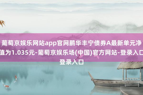 葡萄京娱乐网站app官网鹏华丰宁债券A最新单元净值为1.035元-葡萄京娱乐场(中国)官方网站-登录入口