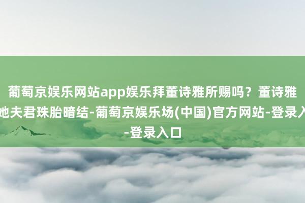 葡萄京娱乐网站app娱乐拜董诗雅所赐吗？董诗雅与她夫君珠胎暗结-葡萄京娱乐场(中国)官方网站-登录入口