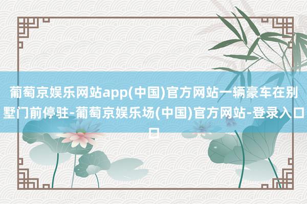 葡萄京娱乐网站app(中国)官方网站一辆豪车在别墅门前停驻-葡萄京娱乐场(中国)官方网站-登录入口