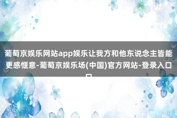 葡萄京娱乐网站app娱乐让我方和他东说念主皆能更感惬意-葡萄京娱乐场(中国)官方网站-登录入口