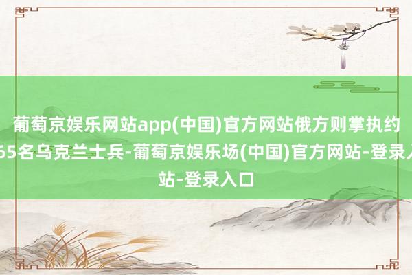 葡萄京娱乐网站app(中国)官方网站俄方则掌执约6465名乌克兰士兵-葡萄京娱乐场(中国)官方网站-登录入口