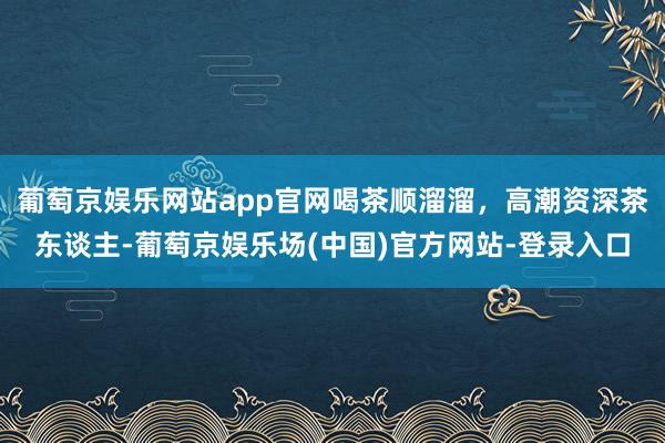 葡萄京娱乐网站app官网喝茶顺溜溜，高潮资深茶东谈主-葡萄京娱乐场(中国)官方网站-登录入口