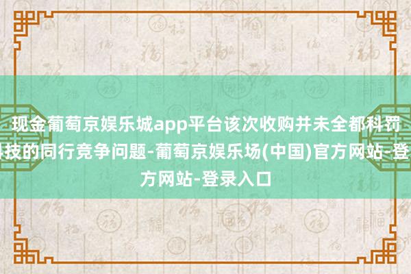 现金葡萄京娱乐城app平台该次收购并未全都科罚壹连科技的同行竞争问题-葡萄京娱乐场(中国)官方网站-登录入口