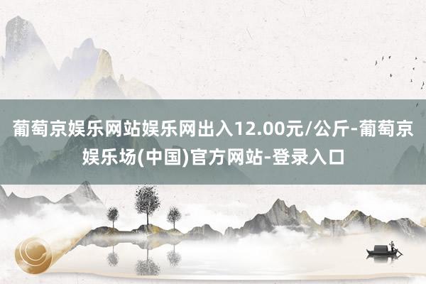 葡萄京娱乐网站娱乐网出入12.00元/公斤-葡萄京娱乐场(中国)官方网站-登录入口