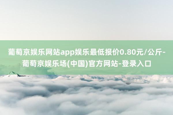 葡萄京娱乐网站app娱乐最低报价0.80元/公斤-葡萄京娱乐场(中国)官方网站-登录入口