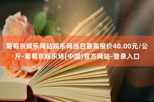 葡萄京娱乐网站娱乐网当日最高报价40.00元/公斤-葡萄京娱乐场(中国)官方网站-登录入口