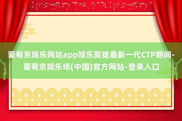 葡萄京娱乐网站app娱乐聚拢最新一代CTP期间-葡萄京娱乐场(中国)官方网站-登录入口