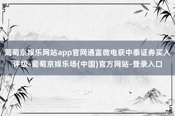 葡萄京娱乐网站app官网通富微电获中泰证券买入评级-葡萄京娱乐场(中国)官方网站-登录入口