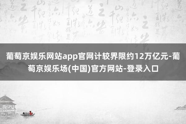 葡萄京娱乐网站app官网计较界限约12万亿元-葡萄京娱乐场(中国)官方网站-登录入口