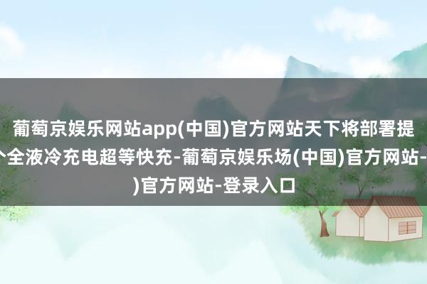 葡萄京娱乐网站app(中国)官方网站天下将部署提高10万个全液冷充电超等快充-葡萄京娱乐场(中国)官方网站-登录入口