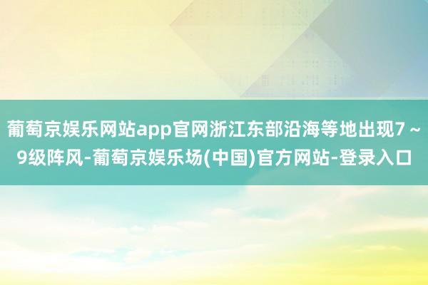 葡萄京娱乐网站app官网浙江东部沿海等地出现7～9级阵风-葡萄京娱乐场(中国)官方网站-登录入口