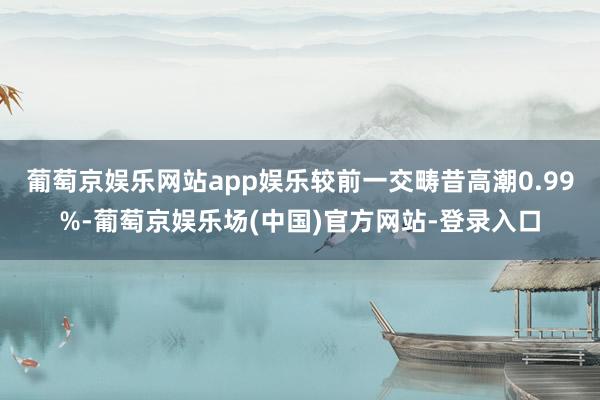 葡萄京娱乐网站app娱乐较前一交畴昔高潮0.99%-葡萄京娱乐场(中国)官方网站-登录入口