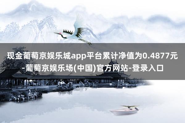 现金葡萄京娱乐城app平台累计净值为0.4877元-葡萄京娱乐场(中国)官方网站-登录入口