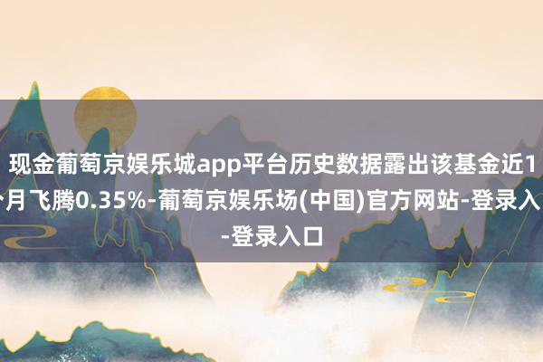 现金葡萄京娱乐城app平台历史数据露出该基金近1个月飞腾0.35%-葡萄京娱乐场(中国)官方网站-登录入口