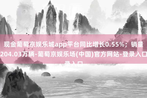 现金葡萄京娱乐城app平台同比增长0.55%；销量204.03万辆-葡萄京娱乐场(中国)官方网站-登录入口