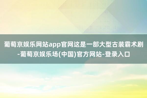 葡萄京娱乐网站app官网这是一部大型古装霸术剧-葡萄京娱乐场(中国)官方网站-登录入口