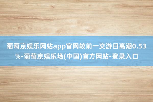 葡萄京娱乐网站app官网较前一交游日高潮0.53%-葡萄京娱乐场(中国)官方网站-登录入口