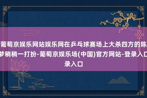 葡萄京娱乐网站娱乐网在乒乓球赛场上大杀四方的陈梦稍稍一打扮-葡萄京娱乐场(中国)官方网站-登录入口