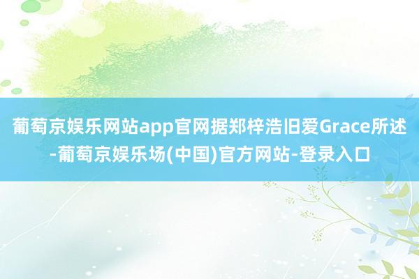 葡萄京娱乐网站app官网据郑梓浩旧爱Grace所述-葡萄京娱乐场(中国)官方网站-登录入口