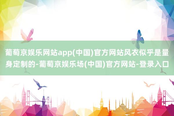 葡萄京娱乐网站app(中国)官方网站风衣似乎是量身定制的-葡萄京娱乐场(中国)官方网站-登录入口