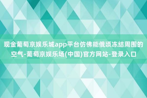 现金葡萄京娱乐城app平台仿佛能俄顷冻结周围的空气-葡萄京娱乐场(中国)官方网站-登录入口