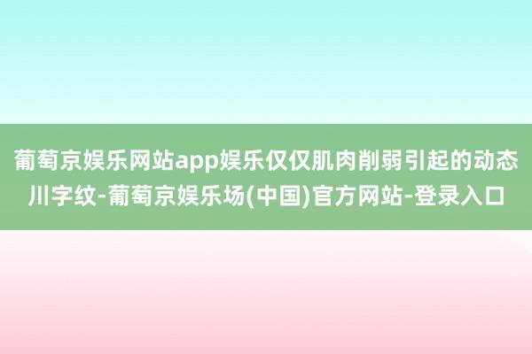 葡萄京娱乐网站app娱乐仅仅肌肉削弱引起的动态川字纹-葡萄京娱乐场(中国)官方网站-登录入口