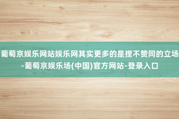 葡萄京娱乐网站娱乐网其实更多的是捏不赞同的立场-葡萄京娱乐场(中国)官方网站-登录入口