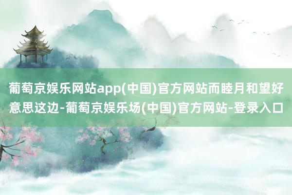 葡萄京娱乐网站app(中国)官方网站而睦月和望好意思这边-葡萄京娱乐场(中国)官方网站-登录入口