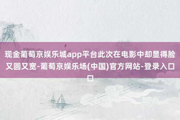 现金葡萄京娱乐城app平台此次在电影中却显得脸又圆又宽-葡萄京娱乐场(中国)官方网站-登录入口