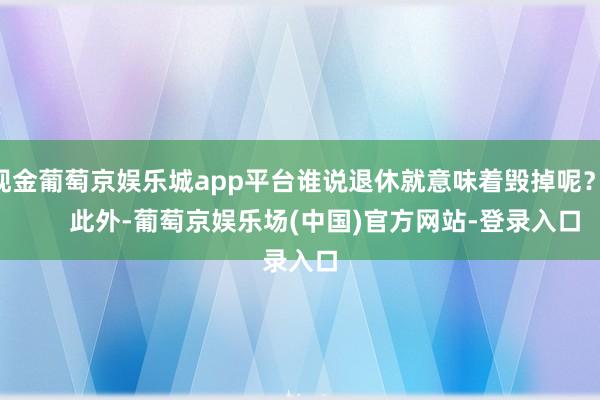 现金葡萄京娱乐城app平台谁说退休就意味着毁掉呢？        此外-葡萄京娱乐场(中国)官方网站-登录入口