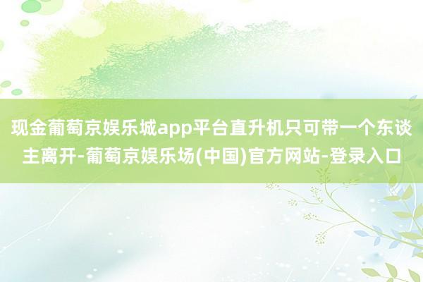 现金葡萄京娱乐城app平台直升机只可带一个东谈主离开-葡萄京娱乐场(中国)官方网站-登录入口