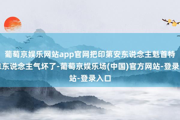 葡萄京娱乐网站app官网把印第安东说念主魁首特科抹东说念主气坏了-葡萄京娱乐场(中国)官方网站-登录入口