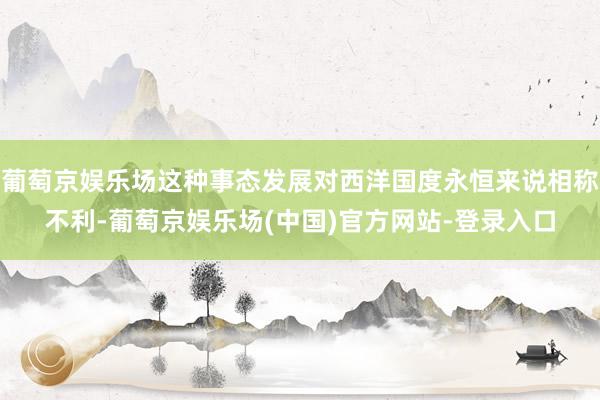 葡萄京娱乐场这种事态发展对西洋国度永恒来说相称不利-葡萄京娱乐场(中国)官方网站-登录入口