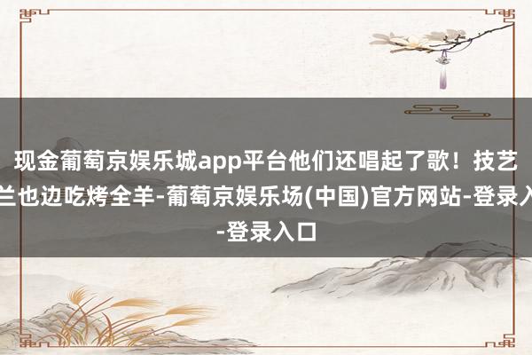 现金葡萄京娱乐城app平台他们还唱起了歌！技艺张兰也边吃烤全羊-葡萄京娱乐场(中国)官方网站-登录入口