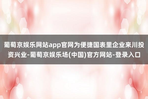 葡萄京娱乐网站app官网为便捷国表里企业来川投资兴业-葡萄京娱乐场(中国)官方网站-登录入口