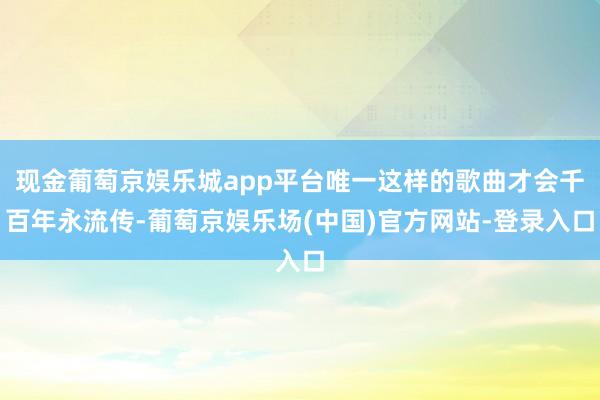 现金葡萄京娱乐城app平台唯一这样的歌曲才会千百年永流传-葡萄京娱乐场(中国)官方网站-登录入口