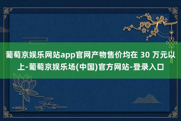 葡萄京娱乐网站app官网产物售价均在 30 万元以上-葡萄京娱乐场(中国)官方网站-登录入口