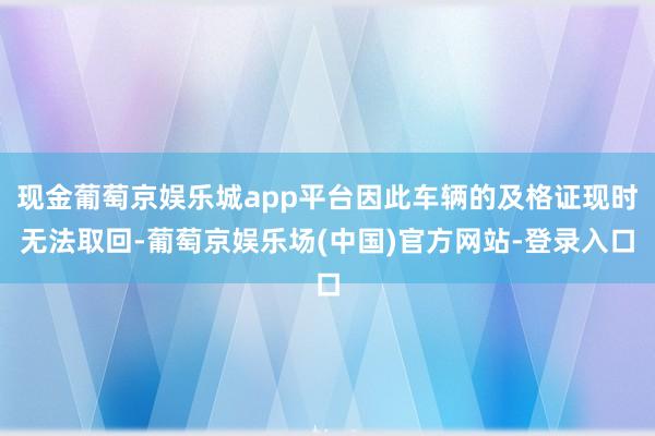 现金葡萄京娱乐城app平台因此车辆的及格证现时无法取回-葡萄京娱乐场(中国)官方网站-登录入口