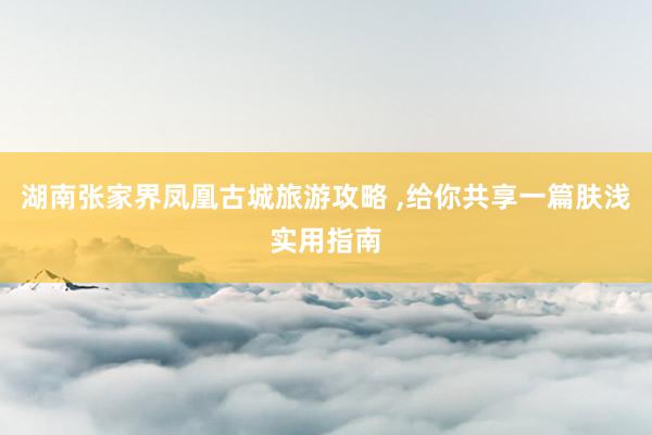 湖南张家界凤凰古城旅游攻略 ,给你共享一篇肤浅实用指南