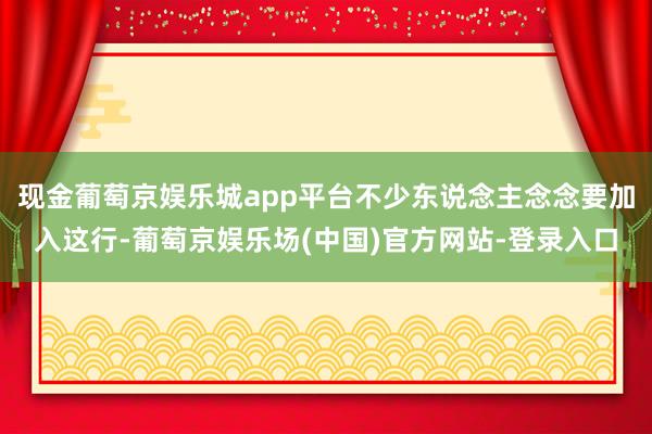 现金葡萄京娱乐城app平台不少东说念主念念要加入这行-葡萄京娱乐场(中国)官方网站-登录入口