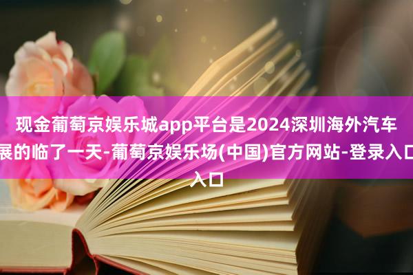 现金葡萄京娱乐城app平台是2024深圳海外汽车展的临了一天-葡萄京娱乐场(中国)官方网站-登录入口