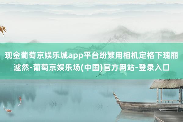 现金葡萄京娱乐城app平台纷繁用相机定格下瑰丽遽然-葡萄京娱乐场(中国)官方网站-登录入口