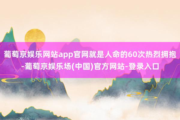 葡萄京娱乐网站app官网就是人命的60次热烈拥抱-葡萄京娱乐场(中国)官方网站-登录入口